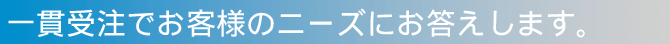 一貫受注でお客様のニーズにお答えします。